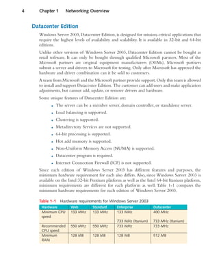 Datacenter Edition
Windows Server 2003, Datacenter Edition, is designed for mission-critical applications that
require the highest levels of availability and scalability. It is available in 32-bit and 64-bit
editions.
Unlike other versions of Windows Server 2003, Datacenter Edition cannot be bought as
retail software. It can only be bought through qualified Microsoft partners. Most of the
Microsoft partners are original equipment manufacturers (OEMs). Microsoft partners
submit a server and drivers to Microsoft for testing. Only after Microsoft has approved the
hardware and driver combination can it be sold to customers.
A team from Microsoft and the Microsoft partner provide support.Only this team is allowed
to install and support Datacenter Edition. The customer can add users and make application
adjustments, but cannot add, update, or remove drivers and hardware.
Some unique features of Datacenter Edition are:
■ The server can be a member server, domain controller, or standalone server.
■ Load balancing is supported.
■ Clustering is supported.
■ Metadirectory Services are not supported.
■ 64-bit processing is supported.
■ Hot add memory is supported.
■ Non-Uniform Memory Access (NUMA) is supported.
■ Datacenter program is required.
■ Internet Connection Firewall (ICF) is not supported.
Since each edition of Windows Server 2003 has different features and purposes, the
minimum hardware requirement for each also differs. Also, since Windows Server 2003 is
available on the Intel 32-bit Pentium platform as well as the Intel 64-bit Itanium platform,
minimum requirements are different for each platform as well. Table 1-1 compares the
minimum hardware requirements for each edition of Windows Server 2003.
Table 1-1 Hardware requirements for Windows Server 2003
Hardware Web Standard Enterprise Datacenter
Minimum CPU
speed
133 MHz 133 MHz 133 MHz
733 MHz (Itanium)
400 MHz
733 MHz (Itanium)
Recommended
CPU speed
550 MHz 550 MHz 733 MHz 733 MHz
Minimum
RAM
128 MB 128 MB 128 MB 512 MB
4 Chapter 1 Networking Overview
 