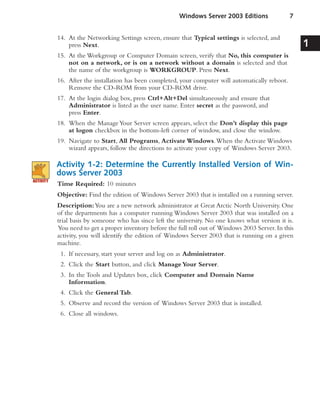 14. At the Networking Settings screen, ensure that Typical settings is selected, and
press Next.
15. At the Workgroup or Computer Domain screen, verify that No, this computer is
not on a network, or is on a network without a domain is selected and that
the name of the workgroup is WORKGROUP. Press Next.
16. After the installation has been completed, your computer will automatically reboot.
Remove the CD-ROM from your CD-ROM drive.
17. At the login dialog box, press Ctrl+Alt+Del simultaneously and ensure that
Administrator is listed as the user name. Enter secret as the password, and
press Enter.
18. When the ManageYour Server screen appears, select the Don’t display this page
at logon checkbox in the bottom-left corner of window, and close the window.
19. Navigate to Start, All Programs, Activate Windows.When the Activate Windows
wizard appears, follow the directions to activate your copy of Windows Server 2003.
Activity 1-2: Determine the Currently Installed Version of Win-
dows Server 2003
Time Required: 10 minutes
Objective: Find the edition of Windows Server 2003 that is installed on a running server.
Description:You are a new network administrator at Great Arctic North University. One
of the departments has a computer running Windows Server 2003 that was installed on a
trial basis by someone who has since left the university. No one knows what version it is.
You need to get a proper inventory before the full roll out of Windows 2003 Server.In this
activity, you will identify the edition of Windows Server 2003 that is running on a given
machine.
1. If necessary, start your server and log on as Administrator.
2. Click the Start button, and click ManageYour Server.
3. In the Tools and Updates box, click Computer and Domain Name
Information.
4. Click the General Tab.
5. Observe and record the version of Windows Server 2003 that is installed.
6. Close all windows.
Windows Server 2003 Editions 7
1
 
