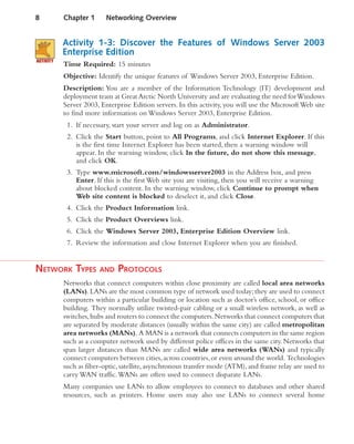 Activity 1-3: Discover the Features of Windows Server 2003
Enterprise Edition
Time Required: 15 minutes
Objective: Identify the unique features of Windows Server 2003, Enterprise Edition.
Description: You are a member of the Information Technology (IT) development and
deployment team at GreatArctic North University and are evaluating the need forWindows
Server 2003, Enterprise Edition servers. In this activity, you will use the Microsoft Web site
to find more information on Windows Server 2003, Enterprise Edition.
1. If necessary, start your server and log on as Administrator.
2. Click the Start button, point to All Programs, and click Internet Explorer. If this
is the first time Internet Explorer has been started, then a warning window will
appear. In the warning window, click In the future, do not show this message,
and click OK.
3. Type www.microsoft.com/windowsserver2003 in the Address box, and press
Enter. If this is the first Web site you are visiting, then you will receive a warning
about blocked content. In the warning window, click Continue to prompt when
Web site content is blocked to deselect it, and click Close.
4. Click the Product Information link.
5. Click the Product Overviews link.
6. Click the Windows Server 2003, Enterprise Edition Overview link.
7. Review the information and close Internet Explorer when you are finished.
NETWORK TYPES AND PROTOCOLS
Networks that connect computers within close proximity are called local area networks
(LANs).LANs are the most common type of network used today;they are used to connect
computers within a particular building or location such as doctor’s office, school, or office
building. They normally utilize twisted-pair cabling or a small wireless network, as well as
switches,hubs and routers to connect the computers.Networks that connect computers that
are separated by moderate distances (usually within the same city) are called metropolitan
area networks (MANs). A MAN is a network that connects computers in the same region
such as a computer network used by different police offices in the same city. Networks that
span larger distances than MANs are called wide area networks (WANs) and typically
connect computers between cities,across countries,or even around the world. Technologies
such as fiber-optic, satellite, asynchronous transfer mode (ATM), and frame relay are used to
carry WAN traffic.WANs are often used to connect disparate LANs.
Many companies use LANs to allow employees to connect to databases and other shared
resources, such as printers. Home users may also use LANs to connect several home
8 Chapter 1 Networking Overview
 
