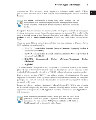 computers, or aWAN to connect home computers to an Internet service provider (ISP) to
gain access to resources (such as Web sites) on the worldwide public network called the
Internet.
The Internet (Internetwork) is merely many public networks that are
interconnected; both home and company networks may be part of the Internet.
Special computers called routers transfer information from one network to
another.
Computers that are connected via network media still require a method for sending and
receiving information to and from other computers on the network.This is achieved by
using a network protocol that formats information into packages of information called
packets, as well as a media access method that can send these packets onto the media
itself.
There are many different network protocols that one may configure in Windows Server
2003 including, but not limited to:
■ TCP/IP (Transmission Control Protocol/Internet Protocol) Version 4
(commonly called IPv4).
■ TCP/IP (Transmission Control Protocol/Internet Protocol) Version 6
(commonly called IPv6).
■ IPX/SPX (Internetwork Packet eXchange/Sequenced Packet
eXchange)
■ AppleTalk
The most common LAN protocol used today isTCP/IPVersion 4 (IPv4); it is the standard
protocol used to transmit information across the Internet and the one discussed in this
textbook. IPv4 is normally referred to as TCP/IP without referencing a version number.
IPv6 is a newer version of TCP/IP and offers a number of enhancements. The most
important enhancement is the expansion of the number of computers that are allowed to
participate on a network such as the Internet. It is not commonly in use yet, but will be in
the next 5 to 10 years.
Internetwork Packet eXchange/Sequenced Packet eXchange (IPX/SPX) is used primarily
for backward compatibility with older networks running Novell Netware. Some older
applications also require IPX/SPX.AppleTalk is used to communicate with Apple Macin-
tosh computers.
When transmitting information across a WAN, you may also use a WAN
protocol in addition to a specific LAN protocol to format packets for safer
transmission. The most common WAN protocol used today is PPP (Point-to-
Point Protocol); it will be discussed in a later chapter.
Network Types and Protocols 9
1
 