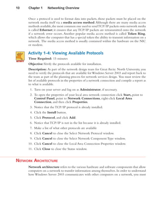 Once a protocol is used to format data into packets, those packets must be placed on the
network media itself via a media access method.Although there are many media access
methods available,the most common one used to sendTCP/IP packets onto network media
is called Ethernet; it ensures that any TCP/IP packets are retransmitted onto the network
if a network error occurs. Another popular media access method is called Token Ring,
which allows the computer that has a special token the ability to transmit information on a
network. The media access method is usually contained within the hardware on the NIC
or modem.
Activity 1-4: Viewing Available Protocols
Time Required: 15 minutes
Objective:Verify the protocols available for installation.
Description: As part of the network design team for Great Arctic North University, you
need to verify the protocols that are available for Windows Server 2003 and report back to
the team as part of the planning process for network services design. You must review the
list of available protocols in the properties of a network connection and compile a report as
to what is available.
1. Turn on your server and log on as Administrator, if necessary.
2. To open the properties of your local area network connection click Start, point to
Control Panel, point to Network Connections, right-click Local Area
Connection, and then click Properties.
3. Notice that the TCP/IP protocol is already installed.
4. Click the Install button.
5. Click Protocol, and click Add.
6. Notice that TCP/IP is not in the list because it is already installed.
7. Make a list of what other protocols are available
8. Click Cancel to close the Select Network Protocol window.
9. Click Cancel to close the Select Network Component Type window.
10. Click Cancel to close the Local Area Connection Properties window.
11. Click Close to close the Status window.
NETWORK ARCHITECTURE
Network architecture refers to the various hardware and software components that allow
computers on a network to transfer information among themselves. In order to understand
how Windows Server 2003 communicates with other computers on a network, you must
10 Chapter 1 Networking Overview
 