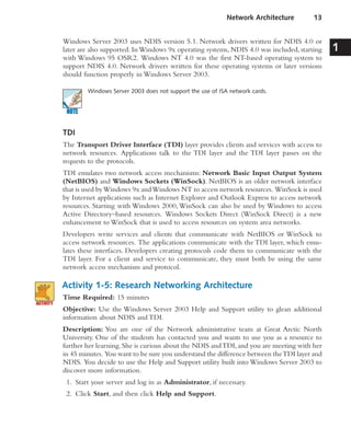 Windows Server 2003 uses NDIS version 5.1. Network drivers written for NDIS 4.0 or
later are also supported. InWindows 9x operating systems, NDIS 4.0 was included, starting
with Windows 95 OSR2. Windows NT 4.0 was the first NT-based operating system to
support NDIS 4.0. Network drivers written for these operating systems or later versions
should function properly in Windows Server 2003.
Windows Server 2003 does not support the use of ISA network cards.
TDI
The Transport Driver Interface (TDI) layer provides clients and services with access to
network resources. Applications talk to the TDI layer and the TDI layer passes on the
requests to the protocols.
TDI emulates two network access mechanisms: Network Basic Input Output System
(NetBIOS) and Windows Sockets (WinSock). NetBIOS is an older network interface
that is used byWindows 9x andWindows NT to access network resources. WinSock is used
by Internet applications such as Internet Explorer and Outlook Express to access network
resources. Starting with Windows 2000,WinSock can also be used by Windows to access
Active Directory–based resources. Windows Sockets Direct (WinSock Direct) is a new
enhancement to WinSock that is used to access resources on system area networks.
Developers write services and clients that communicate with NetBIOS or WinSock to
access network resources. The applications communicate with the TDI layer, which emu-
lates these interfaces. Developers creating protocols code them to communicate with the
TDI layer. For a client and service to communicate, they must both be using the same
network access mechanism and protocol.
Activity 1-5: Research Networking Architecture
Time Required: 15 minutes
Objective: Use the Windows Server 2003 Help and Support utility to glean additional
information about NDIS and TDI.
Description: You are one of the Network administrative team at Great Arctic North
University. One of the students has contacted you and wants to use you as a resource to
further her learning.She is curious about the NDIS andTDI,and you are meeting with her
in 45 minutes. You want to be sure you understand the difference between theTDI layer and
NDIS. You decide to use the Help and Support utility built into Windows Server 2003 to
discover more information.
1. Start your server and log in as Administrator, if necessary.
2. Click Start, and then click Help and Support.
Network Architecture 13
1
 