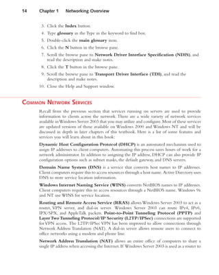 3. Click the Index button.
4. Type glossary in the Type in the keyword to find box.
5. Double-click the main glossary item.
6. Click the N button in the browse pane.
7. Scroll the browse pane to Network Driver Interface Specification (NDIS), and
read the description and make notes.
8. Click the T button in the browse pane.
9. Scroll the browse pane to Transport Driver Interface (TDI), and read the
description and make notes.
10. Close the Help and Support window.
COMMON NETWORK SERVICES
Recall from the previous section that services running on servers are used to provide
information to clients across the network. There are a wide variety of network services
available inWindows Server 2003 that you may utilize and configure.Most of these services
are updated versions of those available on Windows 2000 and Windows NT and will be
discussed in depth in later chapters of this textbook. Here is a list of some features and
services you will learn about in this book:
Dynamic Host Configuration Protocol (DHCP) is an automated mechanism used to
assign IP addresses to client computers. Automating this process saves hours of work for a
network administrator. In addition to assigning the IP address, DHCP can also provide IP
configuration options such as subnet masks, the default gateway, and DNS servers.
Domain Name System (DNS) is a service that converts host names to IP addresses.
Client computers require this to access resources through a host name. Active Directory uses
DNS to store service location information.
Windows Internet Naming Service (WINS) converts NetBIOS names to IP addresses.
Client computers require this to access resources through a NetBIOS name. Windows 9x
and NT use WINS for service location.
Routing and Remote Access Service (RRAS) allows Windows Server 2003 to act as a
router, VPN server, and dial-in server. Windows Server 2003 can route IPv4, IPv6,
IPX/SPX, and AppleTalk packets. Point-to-Point Tunneling Protocol (PPTP) and
LayerTwoTunneling Protocol/IP Security (L2TP/IPSec) connections are supported
for VPN access. The L2TP/IPSec VPN has been improved to allow connections through
Network Address Translation (NAT). A dial-in server allows remote users to connect to
office networks using a modem and phone line.
Network Address Translation (NAT) allows an entire office of computers to share a
single IP address when accessing the Internet.If Windows Server 2003 is used as a router to
14 Chapter 1 Networking Overview
 