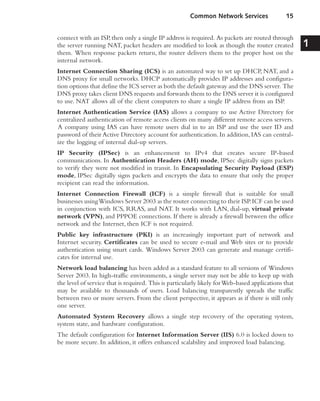 connect with an ISP,then only a single IP address is required. As packets are routed through
the server running NAT, packet headers are modified to look as though the router created
them. When response packets return, the router delivers them to the proper host on the
internal network.
Internet Connection Sharing (ICS) is an automated way to set up DHCP, NAT, and a
DNS proxy for small networks. DHCP automatically provides IP addresses and configura-
tion options that define the ICS server as both the default gateway and the DNS server. The
DNS proxy takes client DNS requests and forwards them to the DNS server it is configured
to use. NAT allows all of the client computers to share a single IP address from an ISP.
Internet Authentication Service (IAS) allows a company to use Active Directory for
centralized authentication of remote access clients on many different remote access servers.
A company using IAS can have remote users dial in to an ISP and use the user ID and
password of their Active Directory account for authentication. In addition, IAS can central-
ize the logging of internal dial-up servers.
IP Security (IPSec) is an enhancement to IPv4 that creates secure IP-based
communications. In Authentication Headers (AH) mode, IPSec digitally signs packets
to verify they were not modified in transit. In Encapsulating Security Payload (ESP)
mode, IPSec digitally signs packets and encrypts the data to ensure that only the proper
recipient can read the information.
Internet Connection Firewall (ICF) is a simple firewall that is suitable for small
businesses usingWindows Server 2003 as the router connecting to their ISP.ICF can be used
in conjunction with ICS, RRAS, and NAT. It works with LAN, dial-up, virtual private
network (VPN), and PPPOE connections. If there is already a firewall between the office
network and the Internet, then ICF is not required.
Public key infrastructure (PKI) is an increasingly important part of network and
Internet security. Certificates can be used to secure e-mail and Web sites or to provide
authentication using smart cards. Windows Server 2003 can generate and manage certifi-
cates for internal use.
Network load balancing has been added as a standard feature to all versions of Windows
Server 2003. In high-traffic environments, a single server may not be able to keep up with
the level of service that is required. This is particularly likely forWeb-based applications that
may be available to thousands of users. Load balancing transparently spreads the traffic
between two or more servers. From the client perspective, it appears as if there is still only
one server.
Automated System Recovery allows a single step recovery of the operating system,
system state, and hardware configuration.
The default configuration for Internet Information Server (IIS) 6.0 is locked down to
be more secure. In addition, it offers enhanced scalability and improved load balancing.
Common Network Services 15
1
 