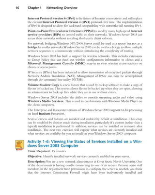 Internet Protocol version 6 (IPv6) is the future of Internet connectivity and will replace
the current Internet Protocol version 4 (IPv4) protocol over time. The implementation
of IPv6 is designed to allow for backward compatibility with networks still running IPv4.
Point-to-Point Protocol over Ethernet (PPPoE) is used by many high-speed Internet
service providers (ISPs) to control traffic on their networks. Windows Server 2003 can
access these networks without installing third-party client software.
For network bridging,Windows NT/2000 Server could be used as a router but not as a
bridge.In smaller networks,Windows Server 2003 can be used as a bridge to allow multiple
network segments to communicate without introducing the complexity of routing.
Windows Server 2003 has built in support for wireless networks. This includes extensions
to Group Policy that can push out wireless configuration information to clients and a
Microsoft Management Console (MMC) snap-in to view wireless access statistics on
clients or access points.
IP Security (IPSec) has been enhanced to allow transmission of encrypted packets through
Network Address Translation (NAT). Management of IPSec can now be accomplished
through the command-line utility NETSH.
Volume Shadow Copy is a new feature that is used by backup software to make a copy of
files to be backed up. This system allows files to be backed up when they are open,allowing
an administrator to back up files while they are in use without errors.
Windows Server 2003 includes the ability to provide streaming audio and video using
Windows Media Services. This is used in combination with Windows Media Player on
the client computers.
The Enterprise and Datacenter versions of Windows Server 2003 support 64-bit processing
on Intel Itanium Processors.
Several services and features are installed and enabled by default at installation. This setup
can be modified by choices made during installation, particularly if a custom (rather than a
typical) installation is performed. In addition, services can be installed or removed after
installation. The next two exercises will explore what services are currently installed and
what services are available for you to install on your Windows Server 2003 computer.
Activity 1-6: Viewing the Status of Services Installed on a Win-
dows Server 2003 Computer
Time Required: 15 minutes
Objective: Identify installed network services currently enabled on your server.
Description:You are a new network administrator at Great Arctic North University. One
of the departments is having trouble connecting to one of its servers. Because some staff
members in the department have permission to configure the server as needed, you think
that the Internet Connection Firewall might have been inadvertently installed and
16 Chapter 1 Networking Overview
 