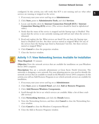 configured. In this activity, you will verify that ICF is not running and see what other
services are running or stopped on the server.
1. If necessary, start your server and log on as Administrator.
2. Click Start, point to Administrative Tools, and click Services.
3. Locate and double-click the Internet Connection Firewall (ICF) / Internet
Connection Sharing (ICS) service. (The services should be listed in alphabetical
order.)
4. Verify that the status of the service is stopped and the Startup type is Disabled. This
means that the service is not currently running and will not start when the server is
rebooted.
5. Read and explore the list. What services are listed? Do any have the Startup type
listed as Disabled? List five. Are these services started or stopped? Why? Do any of
the services have the Startup type listed as Automatic? List five. Are these services
started or stopped? Why?
6. Click Cancel to close the properties window.
7. Close the Services window.
Activity 1-7: View Networking Services Available for Installation
Time Required: 10 minutes
Objective:View the network services that are available for installation on your Windows
Server 2003 computer.
Description: You are a network administrator at Great Arctic North University. The
university is designing a new network. For your planning process, you need to identify the
network services that are available to install on theWindows Server 2003 computers.In this
activity,you will use Add/Remove Programs to see which network services are available for
installation.
1. If necessary, start your server and log on as Administrator.
2. Click Start, point to Control Panel, and click Add or Remove Programs.
3. Click Add/Remove Windows Components.
4. Scroll through the list to see which services are available. Make a list of three avail-
able services.
5. Click Networking Services, and click the Details button.
6. View the Networking Services, and then click Cancel to close the Networking Ser-
vices window.
7. Click Cancel to close the Windows Components Wizard.
8. Close the Add or Remove Programs window.
Common Network Services 17
1
 