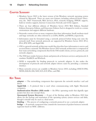 CHAPTER SUMMARY
Windows Server 2003 is the latest version of the Windows network operating system
released by Microsoft. There are many new features, including enhanced Active Direc-
tory, the .NET Framework, Web Services, IPv6, network bridging, PPPOE support,
built-in wireless support, Internet Connection Firewall, and 64-bit support.
There are four different editions of Windows Server 2003: Web Edition, Standard
Edition,Enterprise Edition,and Datacenter Edition.Each is designed to work in a certain
environment and support different hardware.
Networks consist of two or more computers that share information.Small,medium-sized
and large networks are often referred to as LANs, MANs, and WANs, respectively.
Information must be formatted using a network protocol before being sent onto the
network itself. Four network protocols are supported by Windows Server 2003: IPv4,
IPv6, IPX/SPX, and AppleTalk.
OSI is a general network architecture model that describes how information is sent to and
received from a network.TheWindows Server 2003 network architecture is composed of
four main networking components that fit the OSI model:clients,services,protocols,and
network adapters.
TheTDI layer resides between clients and protocols or between services and protocols.It
emulates NetBIOS and WinSock.
NDIS is responsible for binding protocols to network adapters. It also makes the
development of protocols and network adapter drivers easier by providing a consistent
interface.
Many network services are available in Windows Server 2003, including: DHCP, DNS,
WINS, RRAS, IAS, NAT, ICS, ICF, IPSec, and PKI.
KEY TERMS
adapter — The networking component that represents the network interface card and
driver.
AppleTalk — A protocol that is used when communicating with Apple Macintosh
computers.
Authentication Headers (AH) mode — An IPSec operating mode that digitally signs
packets but does not encrypt them.
Automated System Recovery — A part of the Backup utility in Windows 2003 that
allows for the backup and restoration of the operating system, system services and disks,
though it should only be used as a final resort.
binding — The process of configuring a network protocol to use a network adapter.
bridge — A network component that controls the movement of packets between network
segments based on MAC addresses.
18 Chapter 1 Networking Overview
 