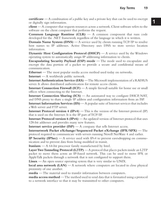 certificate — A combination of a public key and a private key that can be used to encrypt
or digitally sign information.
client — A computer that requests resources across a network. Client software refers to the
software on the client computer that performs the request.
Common Language Runtime (CLR) — A common component that runs code
developed for the .NET framework regardless of the language in which it is written.
Domain Name System (DNS) — A service used by clients running TCP/IP to resolve
host names to IP addresses. Active Directory uses DNS to store service location
information.
Dynamic Host Configuration Protocol (DHCP) — A service used by the Windows
operating system to automatically assign IP addressing information to clients.
Encapsulating Security Payload (ESP) mode — The mode used to encapsulate and
encrypt the data portion of a packet to provide a secure and confidential means of
communication.
Ethernet — The most popular media access method used today on networks.
Internet — A worldwide public network.
Internet Authentication Service (IAS) —The Microsoft implementation of a RADIUS
server. It allows distributed authentication for remote access clients.
Internet Connection Firewall (ICF) — A simple firewall suitable for home use or small
offices when connecting to the Internet.
Internet Connection Sharing (ICS) — An automated way to configure DHCP, NAT,
and DNS proxy to share a single IP address and configuration information from an ISP.
Internet Information Services (IIS) — A popular suite of Internet services that includes
a Web server and FTP server.
Internet Protocol version 4 (IPv4) — This is the version of the Internet protocol (IP)
that is used on the Internet. It is the IP part of TCP/IP.
Internet Protocol version 6 (IPv6) — An updated version of Internet protocol that uses
128-bit addresses and provides many new features.
Internet service provider (ISP) — A company that sells Internet access.
Internetwork Packet eXchange/Sequenced Packet eXchange (IPX/SPX) — The
protocol required to communicate with servers running Novell NetWare 4 and earlier.
IP Security (IPSec) — A service used with IPv4 to prevent eavesdropping on commu-
nication and to prevent data from being modified in transit.
Itanium — A 64-bit processor family manufactured by Intel.
LayerTwoTunneling Protocol (L2TP) — A protocol that places packets inside an L2TP
packet to move them across an IP-based network. This can be used to move IPX or
AppleTalk packets through a network that is not configured to support them.
Linux — An open source operating system that is very similar to UNIX.
local area network (LAN) — A network where computers are located in close physical
proximity of one another.
media — The material used to transfer information between computers.
media access method —The method used to send data that is formatted using a protocol
to a network interface so that it may be transmitted to other computers.
Key Terms 19
1
 