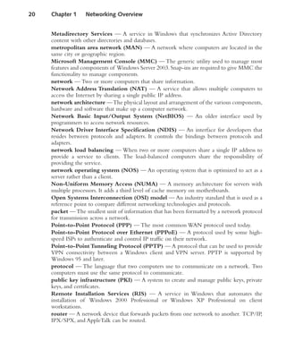 Metadirectory Services — A service in Windows that synchronizes Active Directory
content with other directories and databases.
metropolitan area network (MAN) — A network where computers are located in the
same city or geographic region.
Microsoft Management Console (MMC) — The generic utility used to manage most
features and components of Windows Server 2003.Snap-ins are required to give MMC the
functionality to manage components.
network — Two or more computers that share information.
Network Address Translation (NAT) — A service that allows multiple computers to
access the Internet by sharing a single public IP address.
network architecture —The physical layout and arrangement of the various components,
hardware and software that make up a computer network.
Network Basic Input/Output System (NetBIOS) — An older interface used by
programmers to access network resources.
Network Driver Interface Specification (NDIS) — An interface for developers that
resides between protocols and adapters. It controls the bindings between protocols and
adapters.
network load balancing — When two or more computers share a single IP address to
provide a service to clients. The load-balanced computers share the responsibility of
providing the service.
network operating system (NOS) — An operating system that is optimized to act as a
server rather than a client.
Non-Uniform Memory Access (NUMA) — A memory architecture for servers with
multiple processors. It adds a third level of cache memory on motherboards.
Open Systems Interconnection (OSI) model — An industry standard that is used as a
reference point to compare different networking technologies and protocols.
packet —The smallest unit of information that has been formatted by a network protocol
for transmission across a network.
Point-to-Point Protocol (PPP) — The most common WAN protocol used today.
Point-to-Point Protocol over Ethernet (PPPoE) — A protocol used by some high-
speed ISPs to authenticate and control IP traffic on their network.
Point-to-Point Tunneling Protocol (PPTP) — A protocol that can be used to provide
VPN connectivity between a Windows client and VPN server. PPTP is supported by
Windows 95 and later.
protocol — The language that two computers use to communicate on a network. Two
computers must use the same protocol to communicate.
public key infrastructure (PKI) — A system to create and manage public keys, private
keys, and certificates.
Remote Installation Services (RIS) — A service in Windows that automates the
installation of Windows 2000 Professional or Windows XP Professional on client
workstations.
router — A network device that forwards packets from one network to another. TCP/IP,
IPX/SPX, and AppleTalk can be routed.
20 Chapter 1 Networking Overview
 