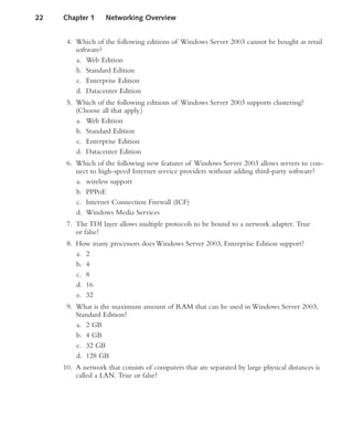 4. Which of the following editions of Windows Server 2003 cannot be bought as retail
software?
a. Web Edition
b. Standard Edition
c. Enterprise Edition
d. Datacenter Edition
5. Which of the following editions of Windows Server 2003 supports clustering?
(Choose all that apply.)
a. Web Edition
b. Standard Edition
c. Enterprise Edition
d. Datacenter Edition
6. Which of the following new features of Windows Server 2003 allows servers to con-
nect to high-speed Internet service providers without adding third-party software?
a. wireless support
b. PPPoE
c. Internet Connection Firewall (ICF)
d. Windows Media Services
7. The TDI layer allows multiple protocols to be bound to a network adapter. True
or false?
8. How many processors does Windows Server 2003, Enterprise Edition support?
a. 2
b. 4
c. 8
d. 16
e. 32
9. What is the maximum amount of RAM that can be used in Windows Server 2003,
Standard Edition?
a. 2 GB
b. 4 GB
c. 32 GB
d. 128 GB
10. A network that consists of computers that are separated by large physical distances is
called a LAN. True or false?
22 Chapter 1 Networking Overview
 