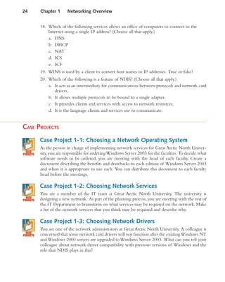 18. Which of the following services allows an office of computers to connect to the
Internet using a single IP address? (Choose all that apply.)
a. DNS
b. DHCP
c. NAT
d. ICS
e. ICF
19. WINS is used by a client to convert host names to IP addresses. True or false?
20. Which of the following is a feature of NDIS? (Choose all that apply.)
a. It acts as an intermediary for communications between protocols and network card
drivers.
b. It allows multiple protocols to be bound to a single adapter.
c. It provides clients and services with access to network resources.
d. It is the language clients and services use to communicate.
CASE PROJECTS
Case Project 1-1: Choosing a Network Operating System
As the person in charge of implementing network services for Great Arctic North Univer-
sity,you are responsible for orderingWindows Server 2003 for the faculties. To decide what
software needs to be ordered, you are meeting with the head of each faculty. Create a
document describing the benefits and drawbacks to each edition of Windows Server 2003
and when it is appropriate to use each. You can distribute this document to each faculty
head before the meetings.
Case Project 1-2: Choosing Network Services
You are a member of the IT team at Great Arctic North University. The university is
designing a new network. As part of the planning process, you are meeting with the rest of
the IT Department to brainstorm on what services may be required on the network. Make
a list of the network services that you think may be required and describe why.
Case Project 1-3: Choosing Network Drivers
You are one of the network administrators at Great Arctic North University. A colleague is
concerned that some network card drivers will not function after the existingWindows NT
and Windows 2000 servers are upgraded to Windows Server 2003. What can you tell your
colleague about network driver compatibility with previous versions of Windows and the
role that NDIS plays in this?
24 Chapter 1 Networking Overview
 