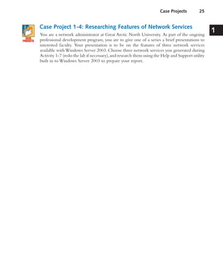 Case Project 1-4: Researching Features of Network Services
You are a network administrator at Great Arctic North University. As part of the ongoing
professional development program, you are to give one of a series a brief presentations to
interested faculty. Your presentation is to be on the features of three network services
available with Windows Server 2003. Choose three network services you generated during
Activity 1-7 (redo the lab if necessary),and research them using the Help and Support utility
built in to Windows Server 2003 to prepare your report.
Case Projects 25
1
 
