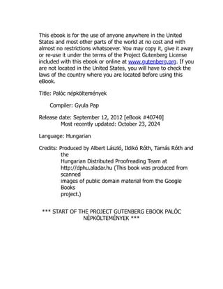 This ebook is for the use of anyone anywhere in the United
States and most other parts of the world at no cost and with
almost no restrictions whatsoever. You may copy it, give it away
or re-use it under the terms of the Project Gutenberg License
included with this ebook or online at www.gutenberg.org. If you
are not located in the United States, you will have to check the
laws of the country where you are located before using this
eBook.
Title: Palóc népköltemények
Compiler: Gyula Pap
Release date: September 12, 2012 [eBook #40740]
Most recently updated: October 23, 2024
Language: Hungarian
Credits: Produced by Albert László, Ildikó Róth, Tamás Róth and
the
Hungarian Distributed Proofreading Team at
http://dphu.aladar.hu (This book was produced from
scanned
images of public domain material from the Google
Books
project.)
*** START OF THE PROJECT GUTENBERG EBOOK PALÓC
NÉPKÖLTEMÉNYEK ***
 