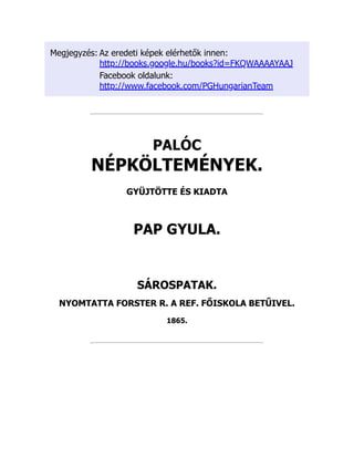 Megjegyzés: Az eredeti képek elérhetők innen:
http://books.google.hu/books?id=FKQWAAAAYAAJ
Facebook oldalunk:
http://www.facebook.com/PGHungarianTeam
PALÓC
NÉPKÖLTEMÉNYEK.
GYÜJTÖTTE ÉS KIADTA
PAP GYULA.
SÁROSPATAK.
NYOMTATTA FORSTER R. A REF. FŐISKOLA BETŰIVEL.
1865.
 