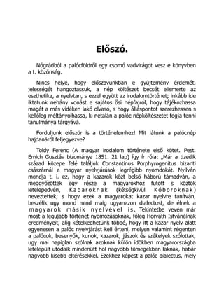 Előszó.
Nógrádból a palócföldről egy csomó vadvirágot vesz e könyvben
a t. közönség.
Nincs helye, hogy előszavunkban e gyüjtemény érdemét,
jelességét hangoztassuk, a nép költészet becsét elismerte az
eszthetika, a nyelvtan, s ezzel együtt az irodalomtörténet; inkább ide
iktatunk nehány vonást e sajátos ősi népfajról, hogy tájékozhassa
magát a más vidéken lakó olvasó, s hogy álláspontot szerezhessen s
kellőleg méltányolhassa, ki netalán a palóc népköltészetet fogja tenni
tanulmánya tárgyává.
Forduljunk először is a történelemhez! Mit látunk a palócnép
hajdanáról feljegyezve?
Toldy Ferenc (A magyar irodalom története első kötet. Pest.
Emich Gusztáv bizománya 1851. 21 lap) így ír róla: „Már a tizedik
század közepe felé találjuk Constantinus Porphyrogenitus bizanti
császárnál a magyar nyelvjárások legrégibb nyomdokát. Nyilván
mondja t. i. ez, hogy a kazarok közt belső háború támadván, a
meggyőzöttek egy része a magyarokhoz futott s köztök
letelepedvén, K a b a r o k n a k (kétségkivül K ó b o r o k n a k )
neveztettek; s hogy ezek a magyarokat kazar nyelvre tanítván,
beszélik ugy mond mind maig ugyanazon dialectust, de élnek a
m a g y a r o k m á s i k n y e l v é v e l i s . Tekintetbe vevén már
most a legujabb történet nyomozásoknak, főleg Horváth Istvánéinak
eredményeit, alig kételkedhetünk többé, hogy itt a kazar nyelv alatt
egyenesen a palóc nyelvjárást kell érteni, melyen valamint régenten
a palócok, besenyők, kunok, kazarok, jászok és székelyek szólottak,
ugy mai napiglan szólnak azoknak külön időkben magyarországba
letelepült utódaik mindenütt hol nagyobb tömegekben laknak, habár
nagyobb kisebb eltérésekkel. Ezekhez képest a palóc dialectus, mely
 