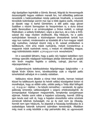 régi épségében leginkább a Gömör, Borsod, Nógrád és Hevesmegyék
összeszögellő hegyes vidékein maradt fen, hol előkelőleg palócnak
neveztetik s határozottabban közép palócnak hívathatik, a nevezett
törzsökök különbsége szerint mai nap is több ágakra oszlik, milyenek
az éjszaki vagy is barkó Gömörben; a déli palóc vagy göcsei
Szalában s részint Somogyban és Veszprémben is; a duna drávai
palóc Baranyában s az ormányságban a Dráva mellett, a csángó
Moldvában; a székely Erdélyben; végre a jász-kun, de a mely a XVII.
század óta nagy részben elváltozott. Alig hibázunk, ha e palóc
nyelvjárásban keressük a közönségesen elveszettnek tartott hun
vagy kun nyelvet; mindenesetre az közelebb áll a hun-magyar néptő
régi nyelvéhez, melylyel részint még a XI. század emlékeiben is
találkozunk, mint ama másik nyelvjárás, melyet Constantinus a
magyarok másik nyelvének nevez, s melyet mi elökelőleg magyar,
vagy különböztetés okáért u j m a g y a r n a k nevezhetünk.“
Im e szavakból láthatni, hogy a palóc név hajdani keletében nem
mintegy speciális népágazat kizárólagos jelzője tekintendő, de gyüjtő
név levén magába foglalta a székely, csángó, jász-kun sat.
népcsoportokat is.
Gyüjteményünk keletkezéshelye Nógrádmegye Salgóvidéke – e
tájnak kíván tűköre lenni, következéskép csak a nógrádi palóc
ismertetését adhatjuk im e csekély vázlatban.
Vallásukra nézve általán a római hitet követik, honnan helylyel
közzel ha találkozunk ágostai és helvét vallású községekkel bizton rá
mondhatjuk, hogy az előbbi szláv, utóbbi pedig a Toldy által felfogott
u j m a g y a r néphez – ha tetszik nemzethez – sorolandó. Az egész
palócság ismeretes vallásosságáról s szigorú erkölcsösségéről. Az
ünnepnapokat hűségesen megszentelik, templomba szorgalmasan
eljárnak. Felette szent nálok a hajadoni szűzesség, honnét 1850-ig
igen kevés eset volt rá, hogy a hajadon elveszítette volna szívének
zománcát lelkének tisztaságát; ma az ily eset nem ép ritkaság,
honnét nem igen hibázunk, ha alapokát a házasság korlátozása és a
szabadságos katonák tulnyomó számában keresendjük. Általában
még most is uralg közöttök a régi patriarkális élet, az ugynevezett
 