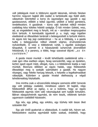 volt jobbágyok most is többnyire együtt lakoznak, némely faluban
harminc negyven tagból álló család is tartózkodik egy fedél alatt;
választván tekintettel a korra és ügyességre egy gazdát s egy
gazdasszonyt, előbbit a kölső ügyvitel, utóbbit a belső gondokra,
rendelkezésre. A gazdának – korra való tekintet nélkűl minden
családtag kész köteles hódoló szolgája. Ő köt minden űzletet, vesz,
ad, az engedetlent meg is fenyíti, mit az – sorsában megnyugodva
tűrni tartozik. A komolyabb ügyeknél p. u. ingó, vagy ingatlan
eladásánál az éltesebbek tanácsát s beleegyezését is tartozik kikérni.
Az egyes köz tag jogi cselekménye – ha az a többség, s a gazda
tudta s beleegyezése nélkül vitetett véghez, érvénytelennek
nyilváníttatik. Ő vesz a többieknek ruhát, s egyébb szükséges
tárgyakat, ő szemeli ki a házasulandó suhancnak jövendőbeli
hitestársát, ő a parancs, a többi, hogy szavaival éljünk: „ a z é n
c s e l é d e m .“
A gazda mezei munkát – kivált tehetősebb családoknál soha –
csak igen ritka esetben végez, farag szerszámfát, vagy az épületen,
kerten igazit egyet mást, oltogat, nyes, s a többieknek kiadja a napi
múnkát. Bizonyos időkben az egyes hadak, vagy felekezetek
éltesebbjei meg is szokják számoltatni a gazdát. Ha nagyon
részeges, vagy felette hanyag leteszik, s helyette a legalkalmasbbat
választják. Különben a gazdai hivatal élethosszig a végső
tehetlenedésig folytattatik.
Ime mintha csak a vérszerződés lebegne szemeink előtt! Ismerek
egy volt jobbágy családot, mindössze valami 30 tagból, négy
felekezetből állhat az egész, s az a különös, hogy az egyes
felekezetek egymás iránt való rokonságukat sem tudják kimutatni.
Bátran eljegyezhetnék egymást, de nem teszik, véteknek tartván
ugyanazon családból házasodni.
Egy név, egy jelleg, egy erkölcs, egy tűzhely köti össze őket
századok óta!
Egy pár évtől gyakoriak a válakozások. A család két, három sat.
felekezetekre oszolva egymástól külön szakad, érdekből, hogy
 