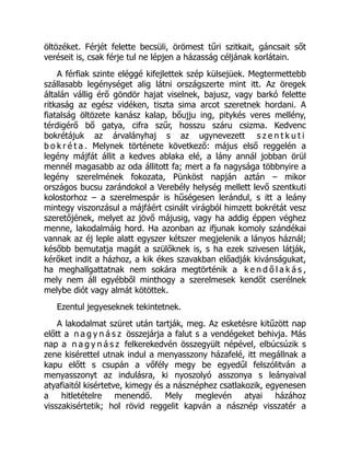 öltözéket. Férjét felette becsüli, örömest tűri szitkait, gáncsait sőt
veréseit is, csak férje tul ne lépjen a házasság céljának korlátain.
A férfiak szinte eléggé kifejlettek szép külsejüek. Megtermettebb
szállasabb legénységet alig látni országszerte mint itt. Az öregek
általán vállig érő göndör hajat viselnek, bajusz, vagy barkó felette
ritkaság az egész vidéken, tiszta sima arcot szeretnek hordani. A
fiatalság öltözete kanász kalap, bőujju ing, pitykés veres mellény,
térdigérő bő gatya, cifra szűr, hosszu száru csizma. Kedvenc
bokrétájuk az árvalányhaj s az ugynevezett s z e n t k u t i
b o k r é t a . Melynek története következő: május első reggelén a
legény májfát állit a kedves ablaka elé, a lány annál jobban örül
mennél magasabb az oda állitott fa; mert a fa nagysága többnyire a
legény szerelmének fokozata, Pünköst napján aztán – mikor
országos bucsu zarándokol a Verebély helység mellett levő szentkuti
kolostorhoz – a szerelmespár is hűségesen lerándul, s itt a leány
mintegy viszonzásul a májfáért csinált virágból himzett bokrétát vesz
szeretőjének, melyet az jövő májusig, vagy ha addig éppen véghez
menne, lakodalmáig hord. Ha azonban az ifjunak komoly szándékai
vannak az éj leple alatt egyszer kétszer megjelenik a lányos háznál;
később bemutatja magát a szülőknek is, s ha ezek szivesen látják,
kérőket indit a házhoz, a kik ékes szavakban előadják kivánságukat,
ha meghallgattatnak nem sokára megtörténik a k e n d ő l a k á s ,
mely nem áll egyébből minthogy a szerelmesek kendőt cserélnek
melybe diót vagy almát kötöttek.
Ezentul jegyeseknek tekintetnek.
A lakodalmat szüret után tartják, meg. Az esketésre kitűzött nap
előtt a n a g y n á s z összejárja a falut s a vendégeket behivja. Más
nap a n a g y n á s z felkerekedvén összegyült népével, elbúcsúzik s
zene kisérettel utnak indul a menyasszony házafelé, itt megállnak a
kapu előtt s csupán a vőfély megy be egyedűl felszólitván a
menyasszonyt az indulásra, ki nyoszolyó asszonya s leányaival
atyafiaitól kisértetve, kimegy és a násznéphez csatlakozik, egyenesen
a hitletételre menendő. Mely meglevén atyai házához
visszakisértetik; hol rövid reggelit kapván a násznép visszatér a
 