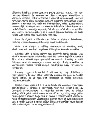 vőlegény házához, a menyasszony pedig odahaza marad, mig nem
hosszas kérések és ceremóniák után csakugyan elszállitják a
vőlegény lakására, hol az örömatya a kapunál várja menyét, s nem is
hinné az ember, mely édesded gyöngéd érzelmek előadásával jelenti
örömét s fogadja azt, kitől fia boldogulását, háza gyarapodását,
szerencséjét és fényét mint az Isten áldását várja; kézen fogva viszi
be házába és bemutatja nejének, fiainak s atyafiainak, s ez által be
van igtatva nemzetségébe s él a szülött jogaival holtaig, sőt férje
halála után is mig más házasságra nem lép.
Most bevégzett s tökéletes az öröm s lakják a lakodalmat,
melyhez minden hivatalos tehetsége szerint adakozott.
Ebéd alatt szolgál a vőfély, behordván az ételeket, mely
alkalommal minden ételt megdicsér többnyire cikornyás versekben.
Estebéd után a vőfély három szál gyertyát fogva balkeze ujjai
közé a menyasszonyt a komrába viszi, hol leveszi fejéről a pártát s
által adja a fektető vagy nyoszolyó asszonynak. A vőfély a pártát
fokosára veszi és árulgatja s ekkor mondja el vig szavakkal az
ugynevezett fektető verset melyet mindnyájan nagy figyelemmel
hallgatnak.
Másnap reggel a kiadó háztól két asszony megy felkölteni a
menyasszonyt, ki már akkor valamely zugban ül; ezek a féketőt
fejére kötvén, az uj házasokat kalácscsal és mézes pálinkával
megajándékozzák.
Ezalatt megérkezik a h é r é s z (a kiadó ház vendégei menyegzői
ajándokokkal) s kérdezik a nagynászt, hogy nem tévedt-é ide egy
gyönyörű aranybárányka? A nagynász igennel felel, de először
kivánja tőlök jeleit tudni, ekkor aztán előhoz egy öreg vagy görbe
hátu egyént s kérdezi hogy nem ez volna-é voltaképen kit keresnek?
Azok ezt természetesen visszaküldik állitván hogy az övék ép és szép
volt, s midőn ezután a valódit eléjök állitják mindnyájan kezet fognak
vele s tehetségök szerint megjutalmazzák.
 