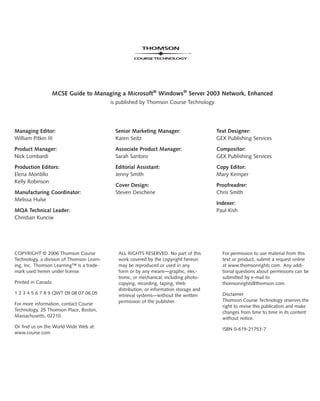 MCSE Guide to Managing a Microsoft®
Windows®
Server 2003 Network, Enhanced
is published by Thomson Course Technology
Managing Editor:
William Pitkin III
Product Manager:
Nick Lombardi
Production Editors:
Elena Montillo
Kelly Robinson
Manufacturing Coordinator:
Melissa Hulse
MQA Technical Leader:
Christian Kunciw
Senior Marketing Manager:
Karen Seitz
Associate Product Manager:
Sarah Santoro
Editorial Assistant:
Jenny Smith
Cover Design:
Steven Deschene
Text Designer:
GEX Publishing Services
Compositor:
GEX Publishing Services
Copy Editor:
Mary Kemper
Proofreadrer:
Chris Smith
Indexer:
Paul Kish
COPYRIGHT © 2006 Thomson Course
Technology, a division of Thomson Learn-
ing, Inc. Thomson Learning™ is a trade-
mark used herein under license.
Printed in Canada
1 2 3 4 5 6 7 8 9 QWT 09 08 07 06 05
For more information, contact Course
Technology, 25 Thomson Place, Boston,
Massachusetts, 02210.
Or find us on the World Wide Web at:
www.course.com
ALL RIGHTS RESERVED. No part of this
work covered by the copyright hereon
may be reproduced or used in any
form or by any means—graphic, elec-
tronic, or mechanical, including photo-
copying, recording, taping, Web
distribution, or information storage and
retrieval systems—without the written
permission of the publisher.
For permission to use material from this
text or product, submit a request online
at www.thomsonrights.com. Any addi-
tional questions about permissions can be
submitted by e-mail to
thomsonrights@thomson.com.
Disclaimer
Thomson Course Technology reserves the
right to revise this publication and make
changes from time to time in its content
without notice.
ISBN 0-619-21753-7
 