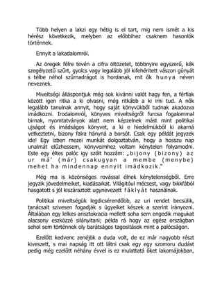 Több helyen a lakzi egy hétig is el tart, mig nem ismét a kis
hérész következik, melyben az előbbihez csaknem hasonlók
történnek.
Ennyit a lakadalomról.
Az öregek félre tevén a cifra öltözetet, többnyire egyszerű, kék
szegélyzetű szűrt, gyolcs vagy legalább jól kifehéritett vászon gúnyát
s télbe néhol szűrnadrágot is hordanak, mit ők h u n y a néven
neveznek.
Miveltségi álláspontjuk még sok kivánni valót hagy fen, a férfiak
között igen ritka a ki olvasni, még ritkább a ki irni tud. A nők
legalább tanulnak annyit, hogy saját könyvükből tudnak akadozva
imádkozni. Irodalomról, könyves miveltségről furcsa fogalommal
birnak, nyomtatványok alatt nem képzelnek mást mint politikai
ujságot és imádságos könyvet, a ki e hiedelmükből ki akarná
vetkeztetni, bizony falra hányná a borsót. Csak egy példát jegyzek
ide! Egy izben mezei munkát dolgoztatván, hogy a hosszu nap
unalmát elűzhessem, könyveimhez voltam kénytelen folyamodni.
Este egy éltes palóc igy szólt hozzám: „ b i j o n y ( b i z o n y ) a z
u r m á ’ ( m á r ) c s a k u g y a n a m e m b e ( m e n y b e )
m e h e t h a m i n d e n n a p e n n y i t i m á d k o z i k .“
Még ma is közönséges rovással élnek kénytelenségből. Erre
jegyzik jövedelmeiket, kiadásaikat. Világitóul mécsest, vagy bikkfából
hasgatott s jól kiszáraztott ugynevezett f á k l y á t használnak.
Politikai miveltségük legdicsérendőbb, az uri rendet becsülik,
tanácsait szivesen fogadják s ügyeiket készek a szerint irányozni.
Általában egy lelkes arisztokracia mellett soha sem engedik magukat
alacsony eszközzé silányitani; példa rá hogy az egész országban
sehol sem történnek oly barátságos tagositások mint a palócságon.
Ezelőtt kedvenc zenéjök a duda volt, de ez már nagyobb részt
kiveszett, s mai napság itt ott látni csak egy egy szomoru dudást
pedig még ezelőtt néhány évvel is ez mulattatá őket lakomájokban,
 