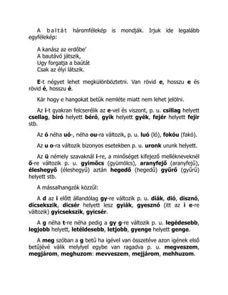 A b a l t á t háromfélekép is mondják. Irjuk ide legalább
egyfélekép:
A kanász az erdőbe’
A bautávó játszik,
Ugy forgatja a baútát
Csak az élyi látszik.
E-t négyet lehet megkülönböztetni. Van rövid e, hosszu e és
rövid é, hosszu é.
Kár hogy e hangokat betűk nemléte miatt nem lehet jelölni.
Az i-t gyakran felcserélik az e-vel és viszont, p. u. csillag helyett
csellag, biró helyett béró, gyik helyett gyék, fejér helyett fejir
stb.
Az ó néha uó-, néha ou-ra változik, p. u. luó (ló), fokóu (fakó).
Az u o-ra változik bizonyos esetekben p. u. uronk urunk helyett.
Az ü némely szavaknál i-re, a minőséget kifejező mellékneveknél
ő-re változik p. u. gyimőcs (gyümölcs), aranyfejő (aranyfejű),
éleshegyő (éleshegyű) aztán hegedő (hegedű) gyűrő (gyűrű)
helyett stb.
A mássalhangzók közzűl:
A d az i előtt állandólag gy-re változik p. u. diák, dió, disznó,
dicsekszik, dicsér helyett lesz gyiák, gyesznó (itt az i e-re
változik) gyicsekszik, gyicsér.
A g néha t-re néha pedig a gy g-re változik p. u. legédesebb,
legjobb helyett, letéldesebb, letjobb, gyenge helyett genge.
A meg szóban a g betű ha igével van összetéve azon igének első
betűjévé válik melylyel egybe van ragadva p. u. megveszem,
megjárom, meghuzom: mevveszem, mejjárom, mehhuzom.
 