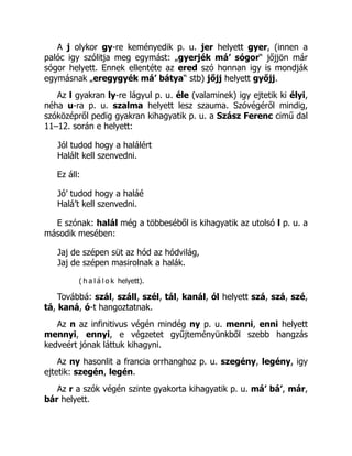 A j olykor gy-re keményedik p. u. jer helyett gyer, (innen a
palóc igy szólitja meg egymást: „gyerjék má’ sógor“ jőjjön már
sógor helyett. Ennek ellentéte az ered szó honnan igy is mondják
egymásnak „eregygyék má’ bátya“ stb) jőjj helyett győjj.
Az l gyakran ly-re lágyul p. u. éle (valaminek) igy ejtetik ki élyi,
néha u-ra p. u. szalma helyett lesz szauma. Szóvégéről mindig,
szóközépről pedig gyakran kihagyatik p. u. a Szász Ferenc cimű dal
11–12. során e helyett:
Jól tudod hogy a halálért
Halált kell szenvedni.
Ez áll:
Jó’ tudod hogy a haláé
Halá’t kell szenvedni.
E szónak: halál még a többeséből is kihagyatik az utolsó l p. u. a
második mesében:
Jaj de szépen süt az hód az hódvilág,
Jaj de szépen masirolnak a halák.
( h a l á l o k helyett).
Továbbá: szál, száll, szél, tál, kanál, ól helyett szá, szá, szé,
tá, kaná, ó-t hangoztatnak.
Az n az infinitivus végén mindég ny p. u. menni, enni helyett
mennyi, ennyi, e végzetet gyűjteményünkből szebb hangzás
kedveért jónak láttuk kihagyni.
Az ny hasonlit a francia orrhanghoz p. u. szegény, legény, igy
ejtetik: szegén, legén.
Az r a szók végén szinte gyakorta kihagyatik p. u. má’ bá’, már,
bár helyett.
 