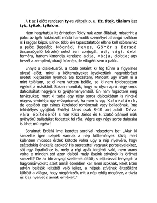 A t az i előtt rendesen ty-re változik p. u. tiz, titok, tilalom lesz
tyiz, tyitok, tyilalom.
Nem hagyhatjuk itt érintetlen Toldy-nak azon állitását, miszerint a
palóc az igék határozott módú harmadik személyét alhangú szókban
is i raggal képzi. Ennek több évi tapasztalatból ellene kell szólanunk:
a palóc (legalább N ó g r á d , H e v e s , G ö m ö r s B o r s o d
összeszögellő bércein) sehol sem conjugál: a d i , v á g i , d o b i
formára, hanem kimondja kereken: a d j a , v á g j a , d o b j a ; ugy
beszél a zempléni, abauji köznép, de világért sem a palóc.
Ennyit a dialektusról, a többi önként ki fog tűnni a figyelmes
olvasó előtt, mivel a költeményeket igyekeztünk nagyobbrészt
eredeti kiejtésben nyomda alá bocsátani. Mindent úgy írtam le a
mint találtam, se el nem vettem belőle, se ki nem toldozgattam
egyiket a másikból. Sokan mondták, hogy az olyan apró négy soros
dalocskákat hagyjam ki gyüjteményemből. Én nem fogadtam meg
tanácsukat; mert ki tudja egy négy soros dalocskában is nincs-é
magva, embriója egy műegésznek, ha nem is egy K a l e v a l á n a k ,
de legalább egy csinos kerekded románcnak vagy balladának. Ime
tekintélyes gyüjtőnk Erdélyi János csak 8–10 sort adott D é v a
v á r a é p í t é s é r ő l s már Kriza János és F. Szabó Sámuel urak
gyönyörű balladákat fedeztek fel róla. Végre egy négy soros dalocska
is lehet mű egész!
Soraimat Erdélyi ime kenetes soraival rekesztem be: „Akár ki
szerzette igen szépek vannak a nép költemények közt; mert
különben micsoda érdek kötötte volna ugy a nép nyelvére, hogy
századokig énekelje azokat? Ha szeretettel vagyunk poroslevelekhez,
söt egy lópatkóhoz is, mely a régi apák idejéből való, nem arany
volna e minden szó azon dalból, mely őseink szivének is örömet
szerzett? De az idő anyagi szellemet öltött, s eltiprással fenyegeti a
hagyományokat; azért annál ébrebben kell lenni azoknak, kiket Isten
adván beléjök lelkéből való lelket, a népek szívének éltetőiként
küldött a világra, hogy megőrizzék, mit a nép eddig megőrze, a tiszta
és igaz nyelvet s annak emlékeit.“
 