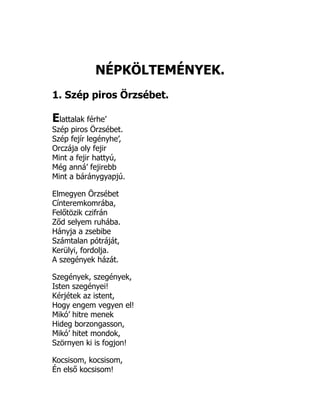 NÉPKÖLTEMÉNYEK.
1. Szép piros Örzsébet.
Elattalak férhe’
Szép piros Örzsébet.
Szép fejír legényhe’,
Orczája oly fejir
Mint a fejir hattyú,
Még anná’ fejirebb
Mint a báránygyapjú.
Elmegyen Örzsébet
Cínteremkomrába,
Felőtözik czifrán
Ződ selyem ruhába.
Hányja a zsebibe
Számtalan pótráját,
Kerülyi, fordolja.
A szegények házát.
Szegények, szegények,
Isten szegényei!
Kérjétek az istent,
Hogy engem vegyen el!
Mikó’ hitre menek
Hideg borzongasson,
Mikó’ hitet mondok,
Szörnyen ki is fogjon!
Kocsisom, kocsisom,
Én első kocsisom!
 
