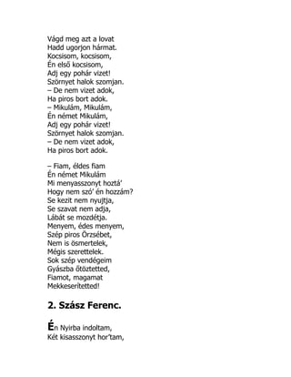 Vágd meg azt a lovat
Hadd ugorjon hármat.
Kocsisom, kocsisom,
Én első kocsisom,
Adj egy pohár vizet!
Szörnyet halok szomjan.
– De nem vizet adok,
Ha piros bort adok.
– Mikulám, Mikulám,
Én német Mikulám,
Adj egy pohár vizet!
Szörnyet halok szomjan.
– De nem vizet adok,
Ha piros bort adok.
– Fiam, éldes fiam
Én német Mikulám
Mi menyasszonyt hoztá’
Hogy nem szó’ én hozzám?
Se kezit nem nyujtja,
Se szavat nem adja,
Lábát se mozdétja.
Menyem, édes menyem,
Szép piros Örzsébet,
Nem is ösmertelek,
Mégis szerettelek.
Sok szép vendégeim
Gyászba őtöztetted,
Fiamot, magamat
Mekkeserítetted!
2. Szász Ferenc.
Én Nyirba indoltam,
Két kisasszonyt hor’tam,
 