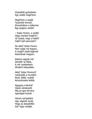 Visszafelé gyövetelen
Egy zsidót megő’tem.
Megő’tem a zsidót
Tyizenkét forinté’,
Elvesztettem a lelkemet
Egy pogány zsidóé’.
– Szász Ferenc, a zsidót
Hogy merted megő’ni?
Jó’ tudod, hogy a halá’é’
Halá’t kell szenvedni?
De akkó’ Szász Ferenc
Nem tudja mit tegyen,
A megő’t zsidó legényé’
Katonának megyen.
Katona vagyok má’
Senkitő’ se félek,
A mit cselekettem
Mindent kibeszélek.
Akkó’ Szász Ferencrő’
Lehányták a mundért.
Kezit, lábát, nyakát
Keresztvasba tették.
Agygyig a béróná’
Vason várakozott
Míg az igaz törvény
Igazságot hozott.
Három szó’gabéró
Ugy végezte sorát,
Hogy az akasztófán
Szé’ fujja ruháját.
 