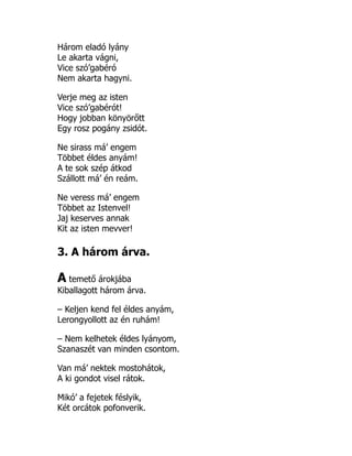 Három eladó lyány
Le akarta vágni,
Vice szó’gabéró
Nem akarta hagyni.
Verje meg az isten
Vice szó’gabérót!
Hogy jobban könyörőtt
Egy rosz pogány zsidót.
Ne sirass má’ engem
Többet éldes anyám!
A te sok szép átkod
Szállott má’ én reám.
Ne veress má’ engem
Többet az Istenvel!
Jaj keserves annak
Kit az isten mevver!
3. A három árva.
A temető árokjába
Kiballagott három árva.
– Keljen kend fel éldes anyám,
Lerongyollott az én ruhám!
– Nem kelhetek éldes lyányom,
Szanaszét van minden csontom.
Van má’ nektek mostohátok,
A ki gondot visel rátok.
Mikó’ a fejetek féslyik,
Két orcátok pofonverik.
 