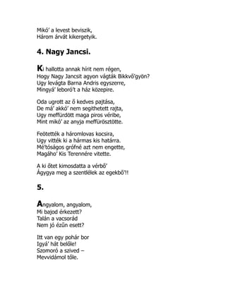 Mikó’ a levest beviszik,
Három árvát kikergetyik.
4. Nagy Jancsi.
Ki hallotta annak hírit nem régen,
Hogy Nagy Jancsit agyon vágták Bikkvő’gyön?
Ugy levágta Barna Andris egyszerre,
Mingyá’ leboró’t a ház közepire.
Oda ugrott az ő kedves pajtása,
De má’ akkó’ nem segithetett rajta,
Ugy meffürdött maga piros véribe,
Mint mikó’ az anyja meffürösztötte.
Feötették a háromlovas kocsira,
Ugy vitték ki a hármas kis határra.
Mé’tóságos grófné azt nem engette,
Magáho’ Kis Terennére vitette.
A ki őtet kimosdatta a vérbő’
Ágygya meg a szentlélek az egekbő’!!
5.
Angyalom, angyalom,
Mi bajod érkezett?
Talán a vacsorád
Nem jó ézűn esett?
Itt van egy pohár bor
Igyá’ hát belőle!
Szomoró a szived –
Mevvidámol tőle.
 