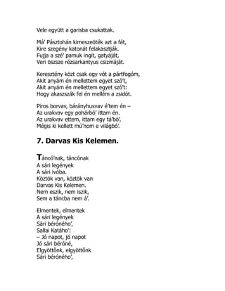 Vele együtt a garisba csukattak.
Má’ Pásztohán kimeszeöték azt a fát,
Kire szegény katonát felakasztják.
Fujja a szé’ pamuk ingit, gatyáját,
Veri öszsze rézsarkantyus csizmáját.
Keresztény közt csak egy vót a pártfogóm,
Akit anyám én mellettem egyet szó’t,
Akit anyám én mellettem egyet szó’t:
Hogy akaszszák fel én mellém a zsidót.
Piros borvav, bárányhusvav é’tem én –
Az urakvav egy pohárbó’ ittam én.
Az urakvav ettem, ittam egy tá’bó’,
Mégis ki kellett mú’nom e világbó’.
7. Darvas Kis Kelemen.
Táncó’nak, táncónak
A sári legények
A sári ivóba.
Köztök van, köztök van
Darvas Kis Kelemen.
Nem eszik, nem iszik,
Sem a táncba nem á’.
Elmentek, elmentek
A sári legények
Sári béróného’,
Sallai Katáho’:
– Jó napot, jó napot
Jó sári béróné,
Elgyöttőnk, elgyöttőnk
Sári béróného’,
 