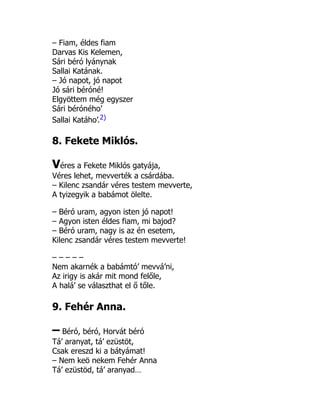 – Fiam, éldes fiam
Darvas Kis Kelemen,
Sári béró lyánynak
Sallai Katának.
– Jó napot, jó napot
Jó sári béróné!
Elgyöttem még egyszer
Sári béróného’
Sallai Katáho’.2)
8. Fekete Miklós.
Véres a Fekete Miklós gatyája,
Véres lehet, mevverték a csárdába.
– Kilenc zsandár véres testem mevverte,
A tyizegyik a babámot ölelte.
– Béró uram, agyon isten jó napot!
– Agyon isten éldes fiam, mi bajod?
– Béró uram, nagy is az én esetem,
Kilenc zsandár véres testem mevverte!
– – – – –
Nem akarnék a babámtó’ mevvá’ni,
Az irigy is akár mit mond felőle,
A halá’ se választhat el ő tőle.
9. Fehér Anna.
– Béró, béró, Horvát béró
Tá’ aranyat, tá’ ezüstöt,
Csak ereszd ki a bátyámat!
– Nem keö nekem Fehér Anna
Tá’ ezüstöd, tá’ aranyad…
 