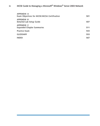 APPENDIX A
Exam Objectives for MCSE/MCSA Certification 501
APPENDIX B
Detailed Lab Setup Guide 507
APPENDIX C
Expanded Chapter Summaries 511
Practice Exam 543
GLOSSARY 553
INDEX 567
iv MCSE Guide to Managing a Microsoft®
Windows®
Server 2003 Network
 