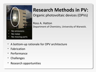 • A bottom-up rationale for OPV architecture
• Fabrication
• Performance
• Challenges
• Research opportunities
Research Methods in PV:
Organic photovoltaic devices (OPVs)
Ross A. Hatton
Department of Chemistry, University of Warwick.
 
• No emissions
• No noise
• No moving parts
 