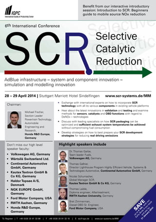 Benefit from our interactive introductory
session: Introduction to SCR: Beginners
guide to mobile source NOx reduction

6th International Conference

Selective
Catalytic
Reduction
AdBlue infrastructure – system and component innovation –
simulation and modelling innovation
28 – 29 April 2014 | Stuttgart Marriott Hotel Sindelfingen

www.scr-systems.de/MM

•	
Exchange with international experts on how to incorporate SCR
­technology with all its various components in existing vehicle platforms

Chairman:
Michael Fischer,
Section Leader
Powertrain Technology,
Automobile
Engineering and
Research,
Honda RD Europe,
Germany

•	iscuss with leading specialists on how SCR packaging can be
D
­optimized and sufficient exhaust system temperatures be achieved
w
­ ithout compromising fuel consumption
•	evelop strategies on how to best prepare your SCR development
D
­strategies for reducing real driving emissions

Highlight speakers include

|

Dr. Thomas Garbe,
Team leader Fuels,
Volkswagen AG, Germany
Thomas Gallner,
Director Lighthouse Program Highly Efficient Vehicle, Systems 
Technologies Automotive, Continental Automotive GmbH, Germany
Nicolai Schumacher,
Global Manager SCR,
Kautex Textron GmbH  Co KG, Germany
Thomas Laible,
Diploma engineer, Aftertreatment,
RWTH Aachen University, Germany

F +49 (0)30 20 91 32 10

|

E eq@iqpc.de

|

www.scr-systems.de/MM

E

Bret Zimmerman,
Diesel OBD Sr. Engineer,
Ford Motor Company, USA

SA
V

•	Volkswagen AG, Germany
•	
Wärtsilä Switzerland Ltd.
•	Continental Automotive
GmbH, Germany
•	
Kautex Textron GmbH 
Co KG, Germany
•	Haldor Topsøe A/S,
Denmark
•	 NGK EUROPE GmbH,
	Germany
•	
Ford Motor Company, USA
•	WTH Aachen, Germany
R
•	onda RD Europe,
H
Germany

u
Ea p t
rly o €
B 7
31 a ird 00,
nd s Ja
i w
nu pa f yo ith
ar y b u ou
bo r
y
20 y
ok
14
!

Don’t miss our high level
speaker faculty:

To Register | T +49 (0)30 20 91 33 88

•	ear about the latest innovations in validation and testing and examine
H
­
methods for sensors, catalysts and OBD functions with regard to
DeNOx – technologies

 