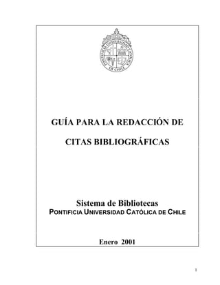 GUÍA PARA LA REDACCIÓN DE

    CITAS BIBLIOGRÁFICAS




       Sistema de Bibliotecas
PONTIFICIA UNIVERSIDAD CATÓLICA DE CHILE



              Enero 2001


                                           1
 