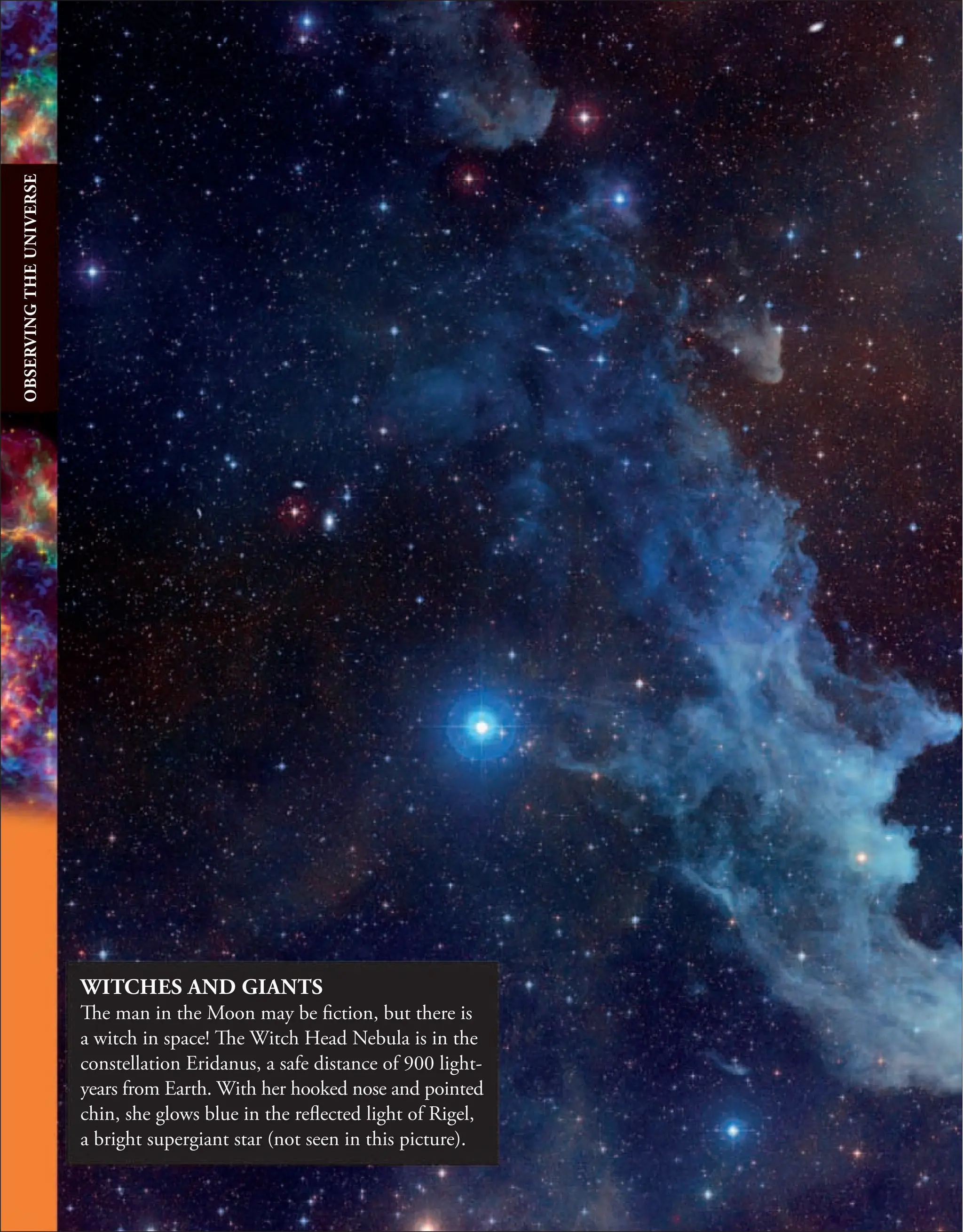 WITCHES AND GIANTS
The man in the Moon may be fiction, but there is
a witch in space! The Witch Head Nebula is in the
constellation Eridanus, a safe distance of 900 light-
years from Earth. With her hooked nose and pointed
chin, she glows blue in the reflected light of Rigel,
a bright supergiant star (not seen in this picture).
OBSERVING
THE
UNIVERSE
 