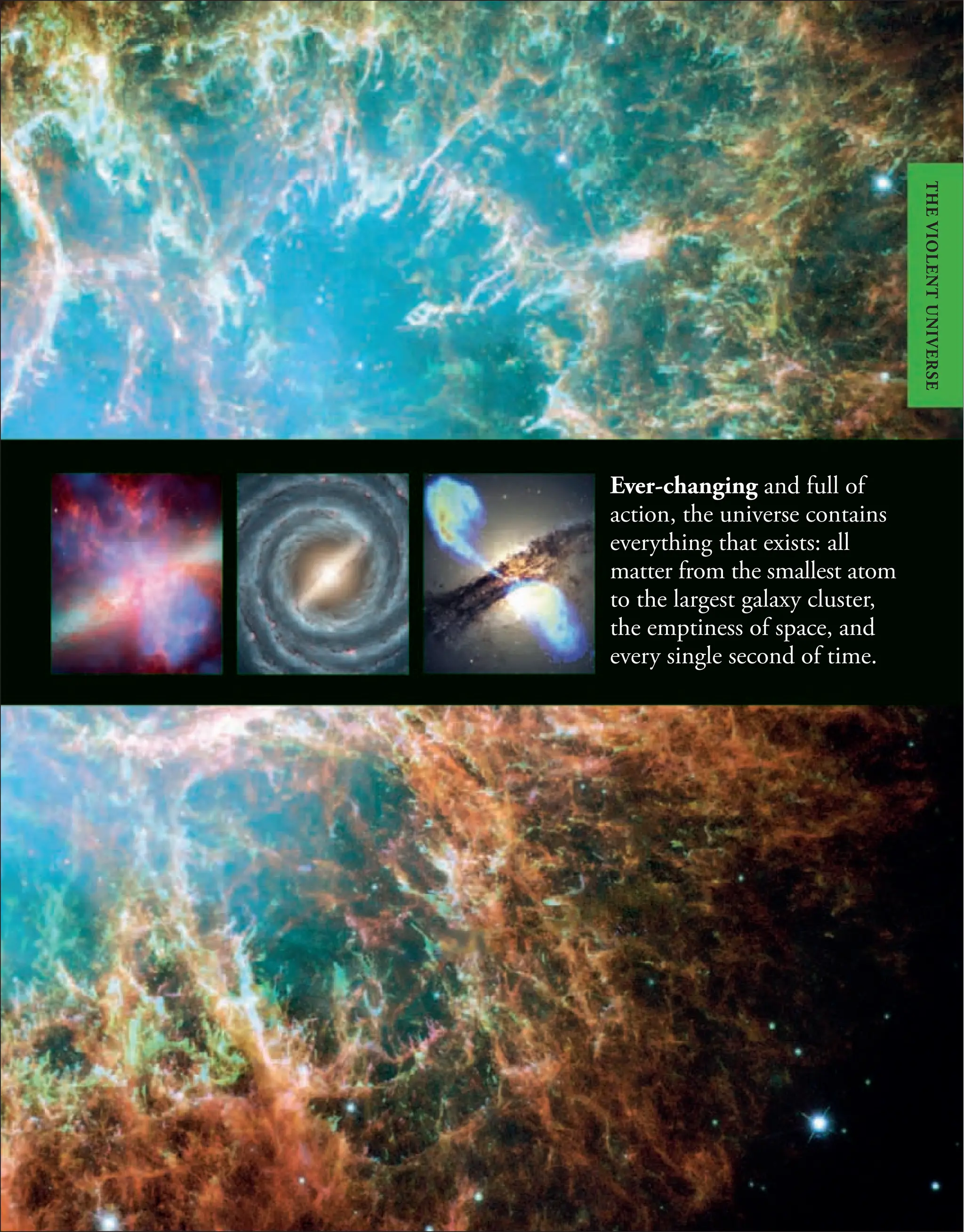 Ever-changing and full of
action, the universe contains
everything that exists: all
matter from the smallest atom
to the largest galaxy cluster,
the emptiness of space, and
every single second of time.
THE
VIOLENT
UNIVERSE
 
