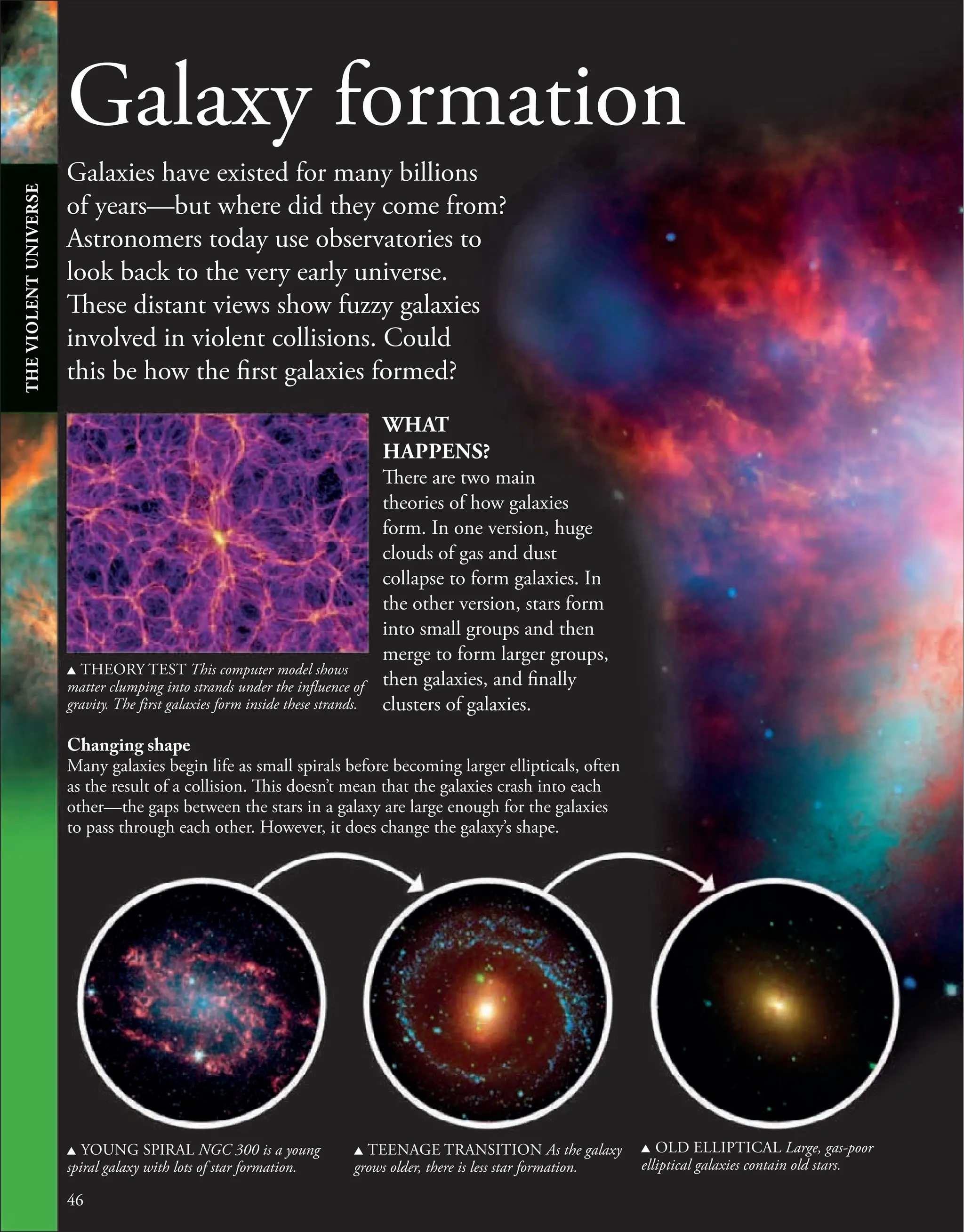 Galaxy formation
Galaxies have existed for many billions
of years—but where did they come from?
Astronomers today use observatories to
look back to the very early universe.
These distant views show fuzzy galaxies
involved in violent collisions. Could
this be how the first galaxies formed?
46
46
u YOUNG SPIRAL NGC 300 is a young
spiral galaxy with lots of star formation.
u TEENAGE TRANSITION As the galaxy
grows older, there is less star formation.
u OLD ELLIPTICAL Large, gas-poor
elliptical galaxies contain old stars.
u THEORY TEST This computer model shows
matter clumping into strands under the influence of
gravity. The first galaxies form inside these strands.
WHAT
HAPPENS?
There are two main
theories of how galaxies
form. In one version, huge
clouds of gas and dust
collapse to form galaxies. In
the other version, stars form
into small groups and then
merge to form larger groups,
then galaxies, and finally
clusters of galaxies.
Changing shape
Many galaxies begin life as small spirals before becoming larger ellipticals, often
as the result of a collision. This doesn’t mean that the galaxies crash into each
other—the gaps between the stars in a galaxy are large enough for the galaxies
to pass through each other. However, it does change the galaxy’s shape.
THE
VIOLENT
UNIVERSE
 