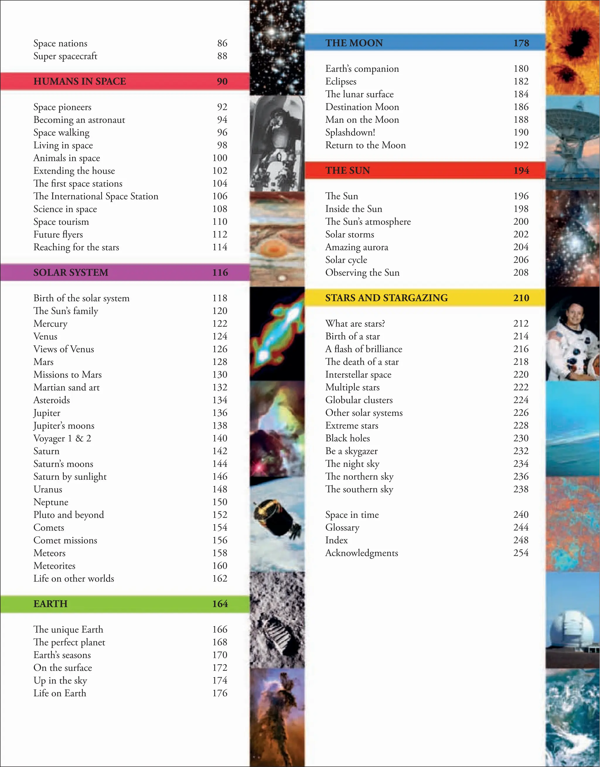 Space nations
Super spacecraft
HUMANS IN SPACE
Space pioneers
Becoming an astronaut
Space walking
Living in space
Animals in space
Extending the house
The first space stations
The International Space Station
Science in space
Space tourism
Future flyers
Reaching for the stars
SOLAR SYSTEM
Birth of the solar system
The Sun’s family
Mercury
Venus
Views of Venus
Mars
Missions to Mars
Martian sand art
Asteroids
Jupiter
Jupiter’s moons
Voyager 1 & 2
Saturn
Saturn’s moons
Saturn by sunlight
Uranus
Neptune
Pluto and beyond
Comets
Comet missions
Meteors
Meteorites
Life on other worlds
EARTH
The unique Earth
The perfect planet
Earth’s seasons
On the surface
Up in the sky
Life on Earth
86
88
90
92
94
96
98
100
102
104
106
108
110
112
114
116
118
120
122
124
126
128
130
132
134
136
138
140
142
144
146
148
150
152
154
156
158
160
162
164
166
168
170
172
174
176
THE MOON
Earth’s companion
Eclipses
The lunar surface
Destination Moon
Man on the Moon
Splashdown!
Return to the Moon
THE SUN
The Sun
Inside the Sun
The Sun’s atmosphere
Solar storms
Amazing aurora
Solar cycle
Observing the Sun
STARS AND STARGAZING
What are stars?
Birth of a star
A flash of brilliance
The death of a star
Interstellar space
Multiple stars
Globular clusters
Other solar systems
Extreme stars
Black holes
Be a skygazer
The night sky
The northern sky
The southern sky
Space in time
Glossary
Index
Acknowledgments
178
180
182
184
186
188
190
192
194
196
198
200
202
204
206
208
210
212
214
216
218
220
222
224
226
228
230
232
234
236
238
240
244
248
254
 