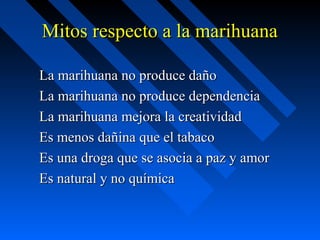 Mitos respecto a la marihuana

La marihuana no produce daño
La marihuana no produce dependencia
La marihuana mejora la creatividad
Es menos dañina que el tabaco
Es una droga que se asocia a paz y amor
Es natural y no química
 