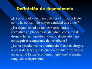 Definición de dependencia

¿Ha observado que para obtener el mismo efecto
con... ha consumido mayor cantidad que antes?
¿Ha dejado usted de realizar actividades
recreativas o placenteras, debido al consumo de
droga o ha aumentado al tiempo destinado para
conseguir o recuperarse de los efectos?
¿Le ha pasado que ha continuado el uso de drogas,
a pesar de saber que le pueden producir problemas
en su salud física (problemas hepáticos) o mental
(angustia o depresión).
 