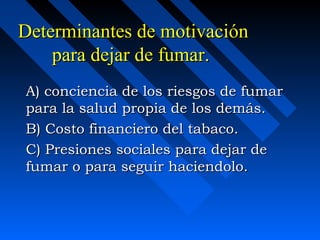 Determinantes de motivación
    para dejar de fumar.
A) conciencia de los riesgos de fumar
para la salud propia de los demás.
B) Costo financiero del tabaco.
C) Presiones sociales para dejar de
fumar o para seguir haciendolo.
 