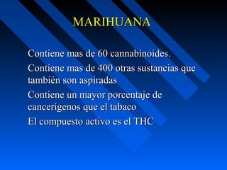 MARIHUANA

Contiene mas de 60 cannabinoides.
Contiene mas de 400 otras sustancias que
también son aspiradas
Contiene un mayor porcentaje de
cancerígenos que el tabaco
El compuesto activo es el THC
 