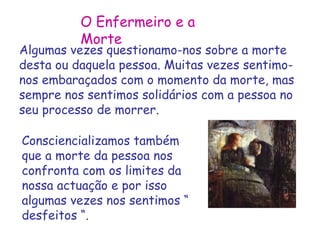O Enfermeiro e a 
Morte 
Algumas vezes questionamo-nos sobre a morte 
desta ou daquela pessoa. Muitas vezes sentimo-nos 
embaraçados com o momento da morte, mas 
sempre nos sentimos solidários com a pessoa no 
seu processo de morrer. 
Consciencializamos também 
que a morte da pessoa nos 
confronta com os limites da 
nossa actuação e por isso 
algumas vezes nos sentimos “ 
desfeitos “. 
 