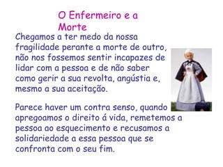 O Enfermeiro e a 
Morte 
Chegamos a ter medo da nossa 
fragilidade perante a morte de outro, 
não nos fossemos sentir incapazes de 
lidar com a pessoa e de não saber 
como gerir a sua revolta, angústia e, 
mesmo a sua aceitação. 
Parece haver um contra senso, quando 
apregoamos o direito á vida, remetemos a 
pessoa ao esquecimento e recusamos a 
solidariedade a essa pessoa que se 
confronta com o seu fim. 
 