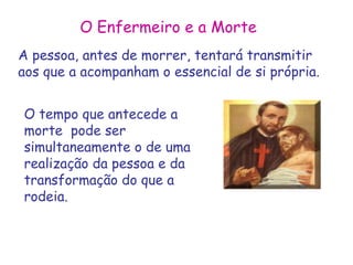 O Enfermeiro e a Morte 
A pessoa, antes de morrer, tentará transmitir 
aos que a acompanham o essencial de si própria. 
O tempo que antecede a 
morte pode ser 
simultaneamente o de uma 
realização da pessoa e da 
transformação do que a 
rodeia. 
 
